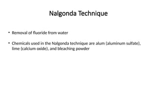 Nalgonda Technique
• Removal of fluoride from water
• Chemicals used in the Nalgonda technique are alum (aluminum sulfate),
lime (calcium oxide), and bleaching powder
 