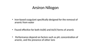 Arsiron Nilogon
• Iron-based coagulant specifically designed for the removal of
arsenic from water
• Found effective for both As(III) and As(V) forms of arsenic
• Performance depend on factors such as pH, concentration of
arsenic, and the presence of other ions
 