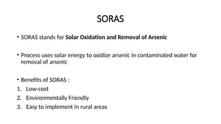 SORAS
• SORAS stands for Solar Oxidation and Removal of Arsenic
• Process uses solar energy to oxidize arsenic in contaminated water for
removal of arsenic
• Benefits of SORAS :
1. Low-cost
2. Environmentally Friendly
3. Easy to implement in rural areas
 