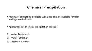 Chemical Precipitation
• Process of converting a soluble substance into an insoluble form by
adding chemicals to it
• Applications of chemical precipitation include:
1. Water Treatment
2. Metal Extraction
3. Chemical Analysis
 