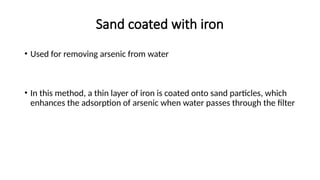 Sand coated with iron
• Used for removing arsenic from water
• In this method, a thin layer of iron is coated onto sand particles, which
enhances the adsorption of arsenic when water passes through the filter
 
