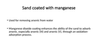 Sand coated with manganese
• Used for removing arsenic from water
• Manganese dioxide coating enhances the ability of the sand to adsorb
arsenic, especially arsenic (III) and arsenic (V), through an oxidation-
adsorption process.
 