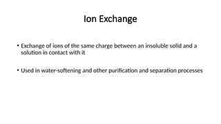 Ion Exchange
• Exchange of ions of the same charge between an insoluble solid and a
solution in contact with it
• Used in water-softening and other purification and separation processes
 