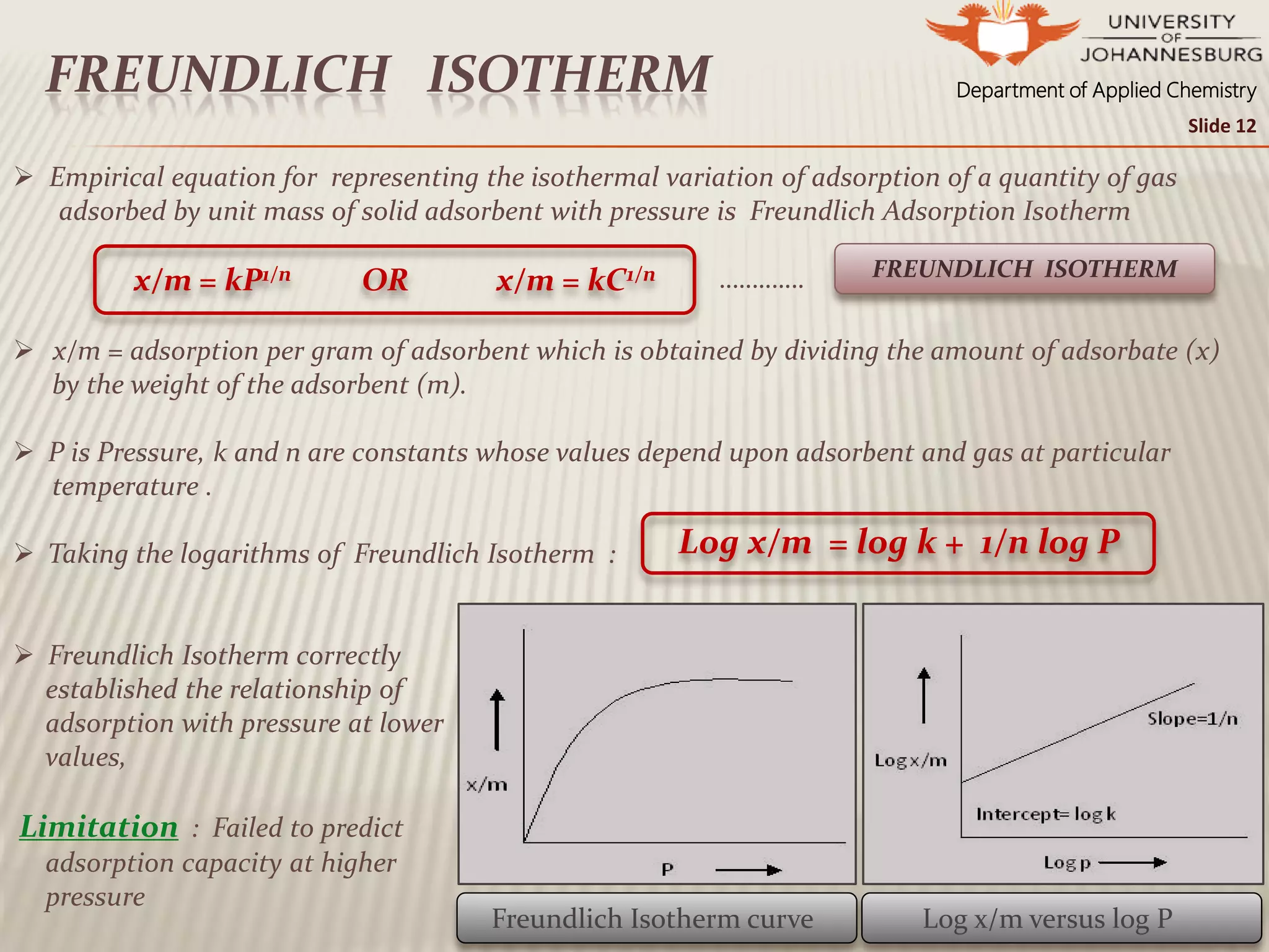 Department of Applied ChemistryFREUNDLICH ISOTHERM
Slide 12
 Empirical equation for representing the isothermal variation of adsorption of a quantity of gas
adsorbed by unit mass of solid adsorbent with pressure is Freundlich Adsorption Isotherm
………….
 x/m = adsorption per gram of adsorbent which is obtained by dividing the amount of adsorbate (x)
by the weight of the adsorbent (m).
 P is Pressure, k and n are constants whose values depend upon adsorbent and gas at particular
temperature .
 Taking the logarithms of Freundlich Isotherm :
 Freundlich Isotherm correctly
established the relationship of
adsorption with pressure at lower
values,
Limitation : Failed to predict
adsorption capacity at higher
pressure
x/m = kP1/n OR x/m = kC1/n FREUNDLICH ISOTHERM
Log x/m = log k + 1/n log P
Freundlich Isotherm curve Log x/m versus log P
 