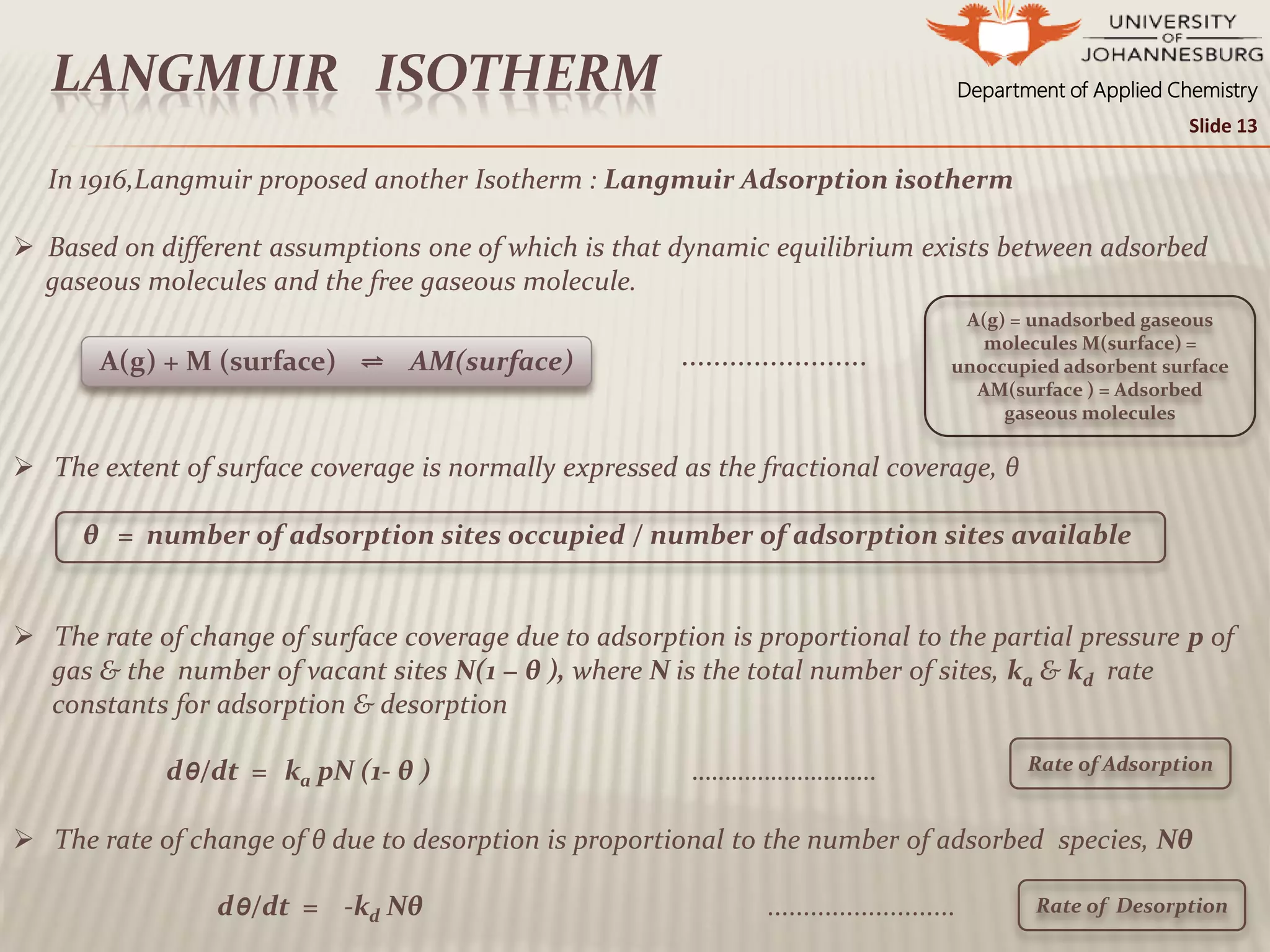Department of Applied ChemistryLANGMUIR ISOTHERM
In 1916,Langmuir proposed another Isotherm : Langmuir Adsorption isotherm
 Based on different assumptions one of which is that dynamic equilibrium exists between adsorbed
gaseous molecules and the free gaseous molecule.
.......................
 The extent of surface coverage is normally expressed as the fractional coverage, θ
θ = number of adsorption sites occupied / number of adsorption sites available
 The rate of change of surface coverage due to adsorption is proportional to the partial pressure p of
gas & the number of vacant sites N(1 − θ ), where N is the total number of sites, ka & kd rate
constants for adsorption & desorption
dθ/dt = ka pN (1- θ ) ……………………….
 The rate of change of θ due to desorption is proportional to the number of adsorbed species, Nθ
dθ/dt = -kd Nθ ..........................
A(g) + M (surface) ⇌ AM(surface)
Rate of Adsorption
A(g) = unadsorbed gaseous
molecules M(surface) =
unoccupied adsorbent surface
AM(surface ) = Adsorbed
gaseous molecules
Rate of Desorption
Slide 13
 