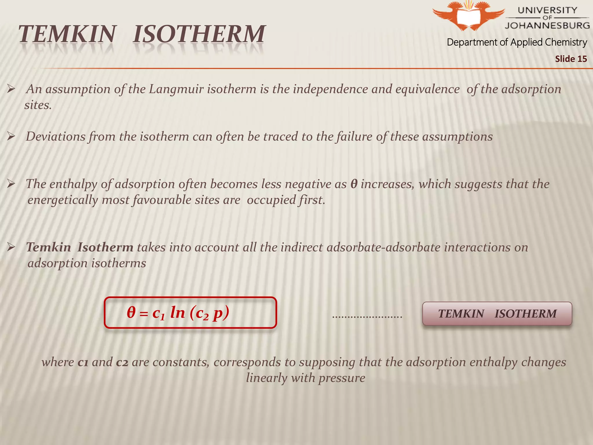 Department of Applied ChemistryTEMKIN ISOTHERM
 An assumption of the Langmuir isotherm is the independence and equivalence of the adsorption
sites.
 Deviations from the isotherm can often be traced to the failure of these assumptions
 The enthalpy of adsorption often becomes less negative as θ increases, which suggests that the
energetically most favourable sites are occupied first.
 Temkin Isotherm takes into account all the indirect adsorbate-adsorbate interactions on
adsorption isotherms
θ = c₁ ln (c₂ p) …………………..
where c1 and c2 are constants, corresponds to supposing that the adsorption enthalpy changes
linearly with pressure
TEMKIN ISOTHERM
Slide 15
 