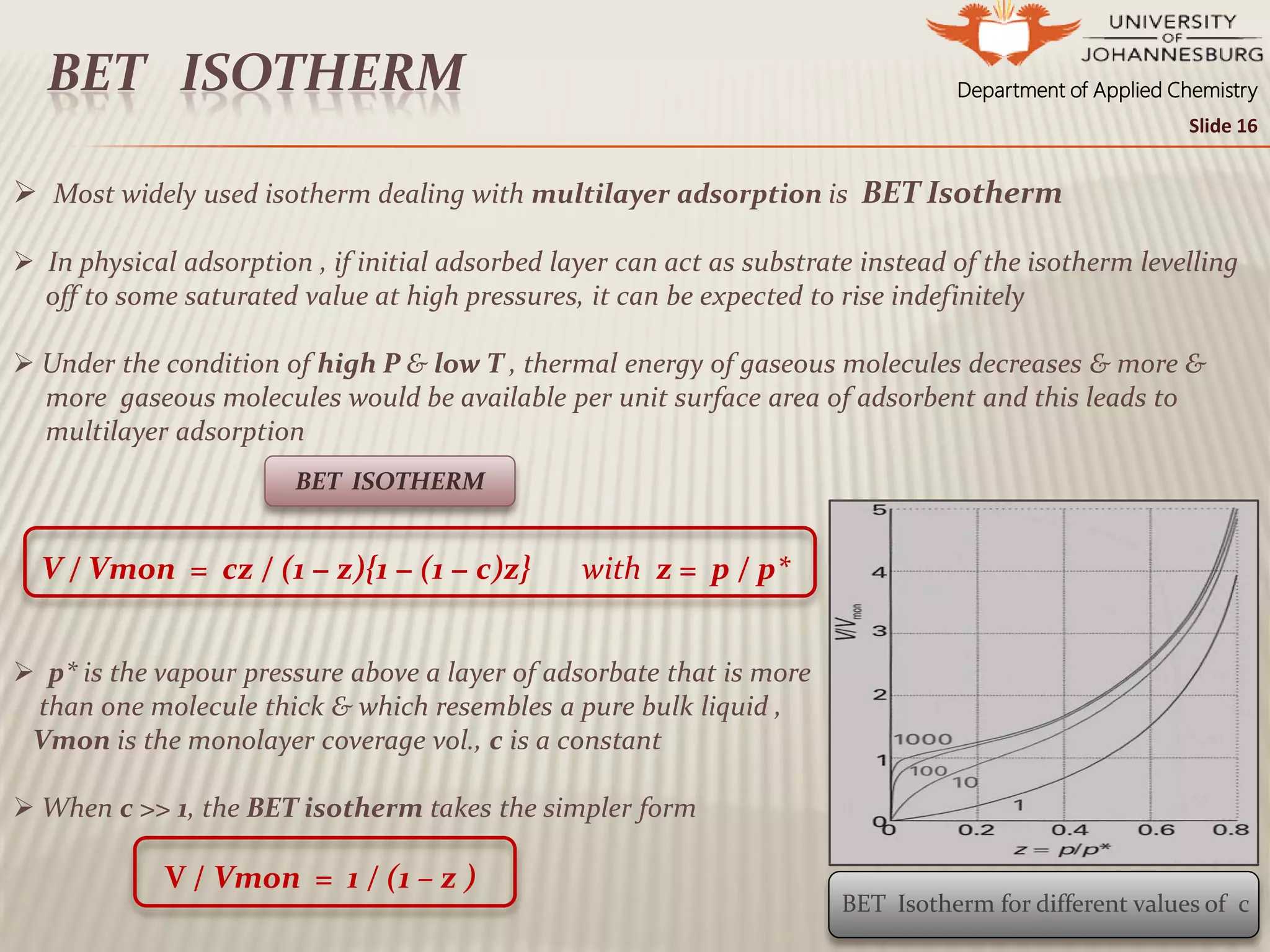 Department of Applied ChemistryBET ISOTHERM
 Most widely used isotherm dealing with multilayer adsorption is BET Isotherm
 In physical adsorption , if initial adsorbed layer can act as substrate instead of the isotherm levelling
off to some saturated value at high pressures, it can be expected to rise indefinitely
 Under the condition of high P & low T , thermal energy of gaseous molecules decreases & more &
more gaseous molecules would be available per unit surface area of adsorbent and this leads to
multilayer adsorption
V / Vmon = cz / (1 − z){1 − (1 − c)z} with z = p / p*
 p* is the vapour pressure above a layer of adsorbate that is more
than one molecule thick & which resembles a pure bulk liquid ,
Vmon is the monolayer coverage vol., c is a constant
 When c >> 1, the BET isotherm takes the simpler form
V / Vmon = 1 / (1 – z )
BET ISOTHERM
BET Isotherm for different values of c
Slide 16
 