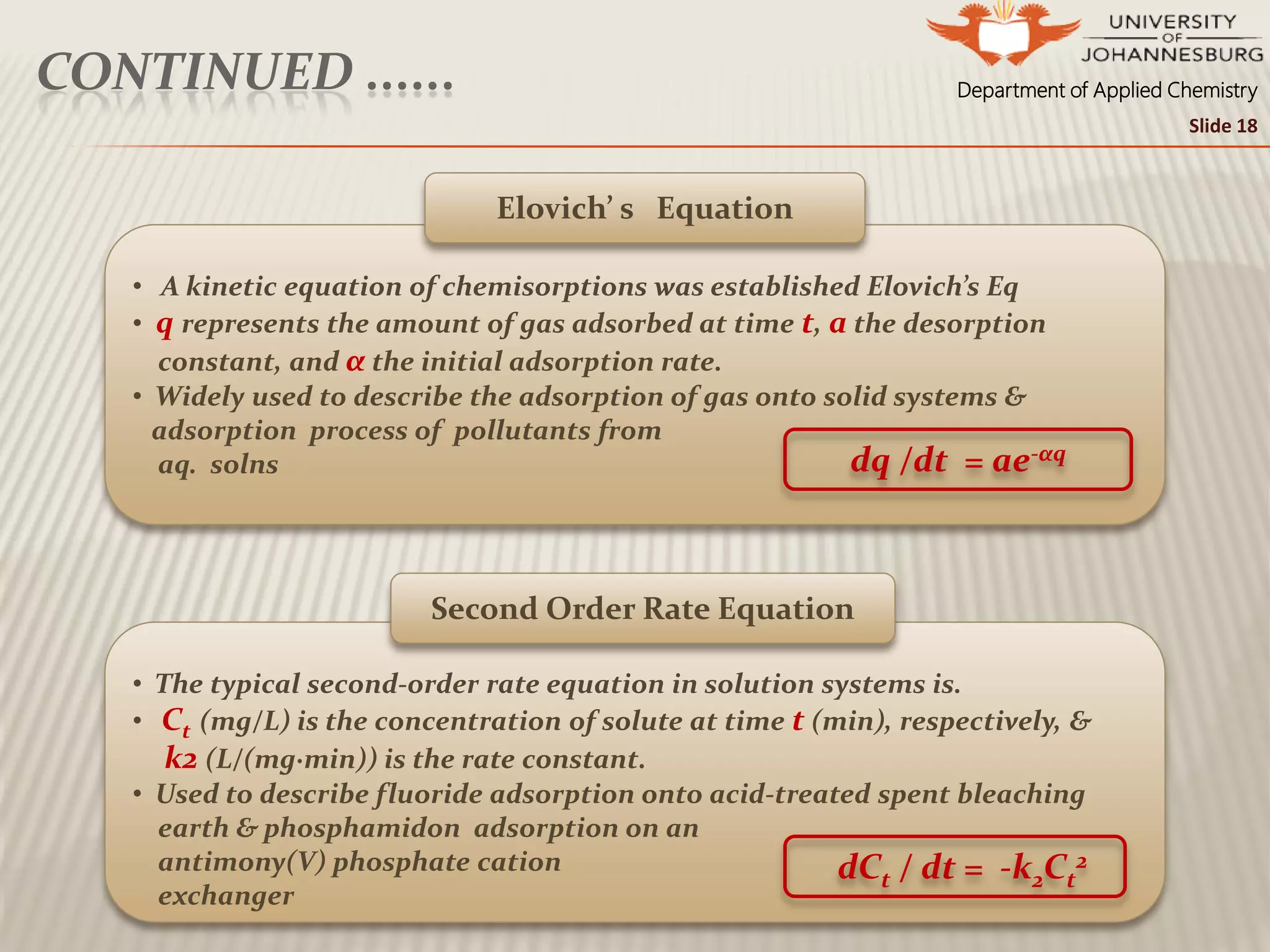 Department of Applied ChemistryCONTINUED ......
• The typical second-order rate equation in solution systems is.
• Ct (mg/L) is the concentration of solute at time t (min), respectively, &
k2 (L/(mg·min)) is the rate constant.
• Used to describe fluoride adsorption onto acid-treated spent bleaching
earth & phosphamidon adsorption on an
antimony(V) phosphate cation
exchanger
• A kinetic equation of chemisorptions was established Elovich’s Eq
• q represents the amount of gas adsorbed at time t, a the desorption
constant, and α the initial adsorption rate.
• Widely used to describe the adsorption of gas onto solid systems &
adsorption process of pollutants from
aq. solns
Second Order Rate Equation
Elovich’ s Equation
Slide 18
dq /dt = ae-αq
dCt / dt = -k2Ct
2
 
