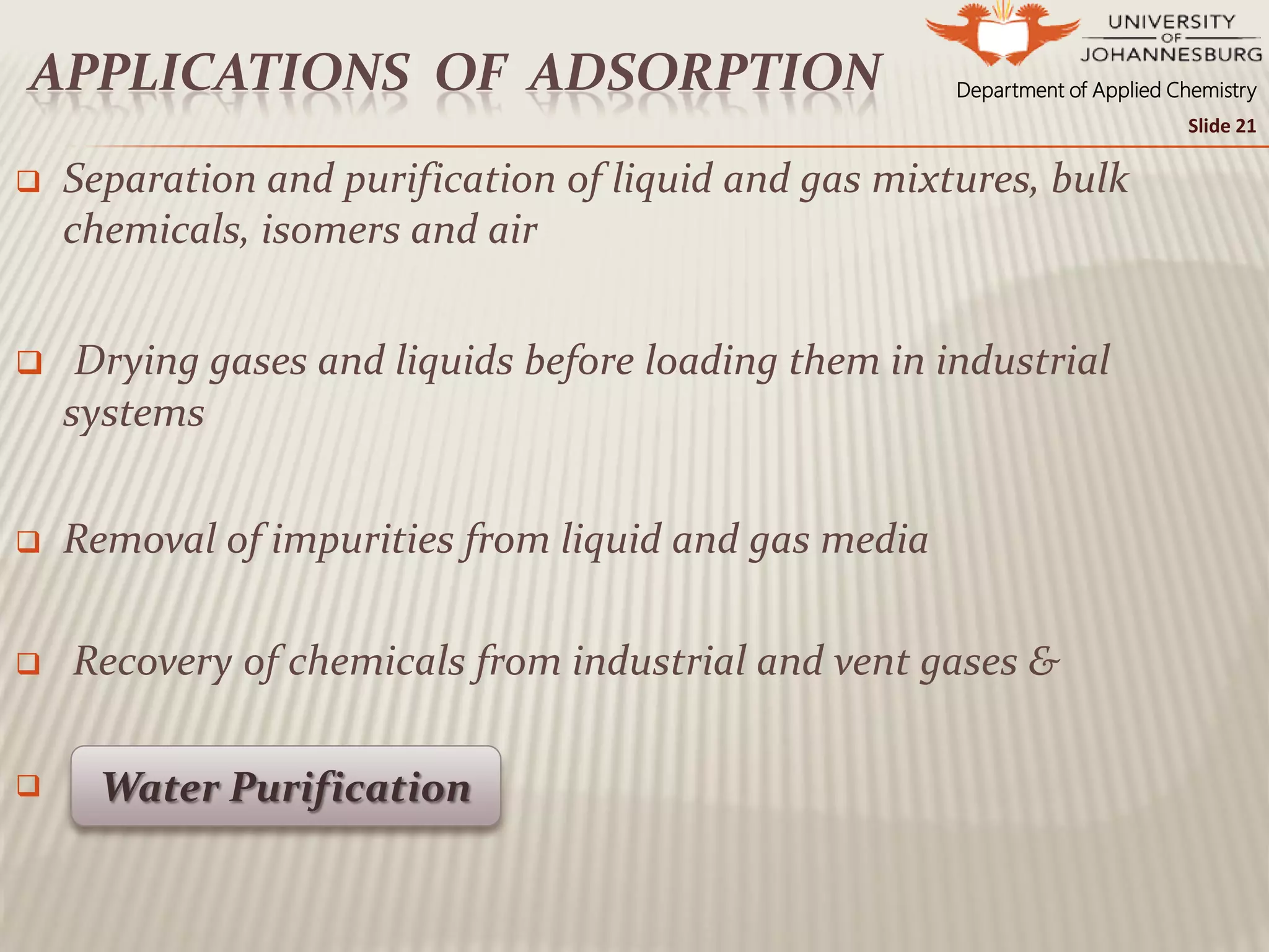 Department of Applied ChemistryAPPLICATIONS OF ADSORPTION
 Separation and purification of liquid and gas mixtures, bulk
chemicals, isomers and air
 Drying gases and liquids before loading them in industrial
systems
 Removal of impurities from liquid and gas media
 Recovery of chemicals from industrial and vent gases &
 Water Purification
Slide 21
 