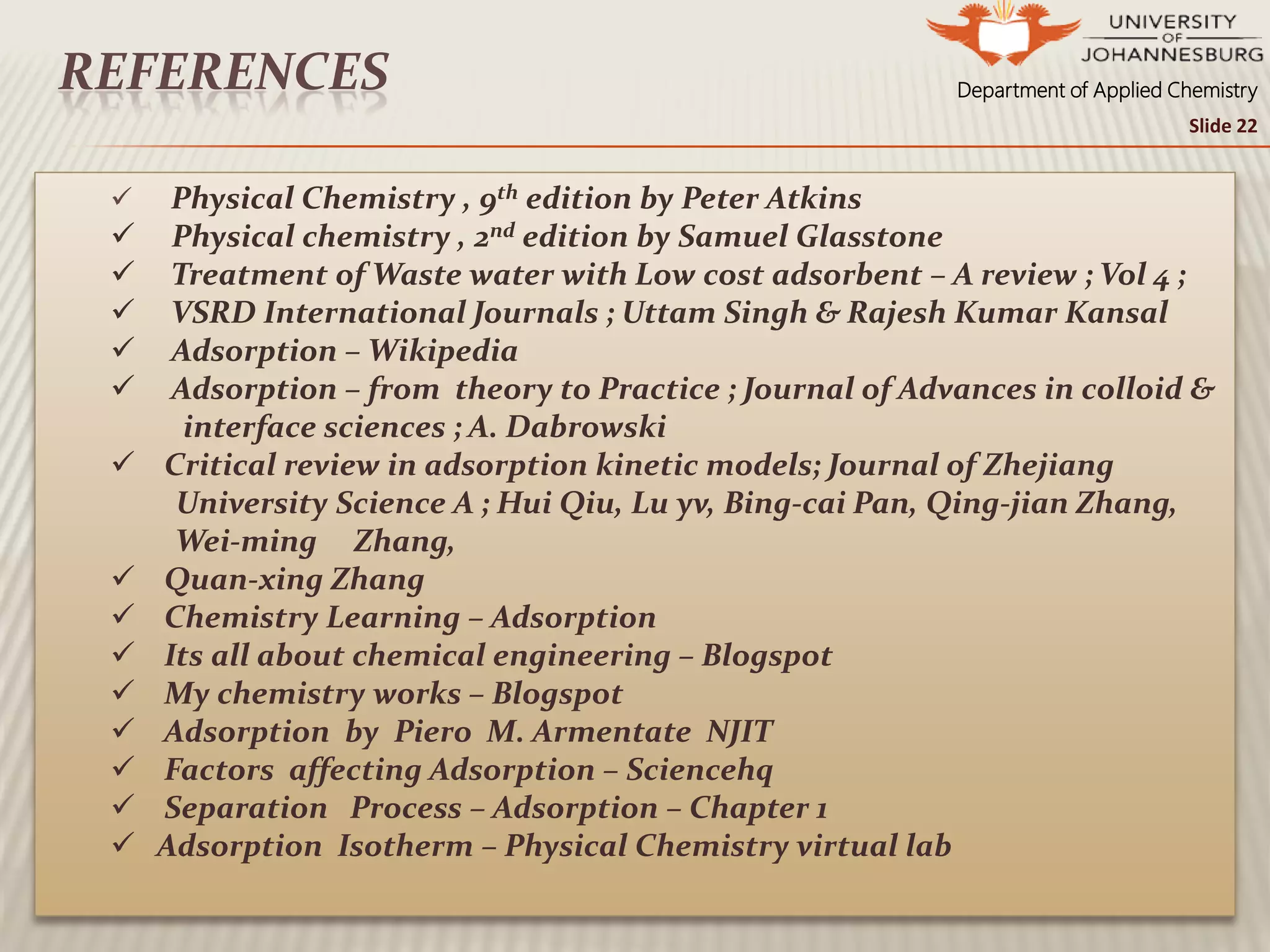 Department of Applied ChemistryREFERENCES
 Physical Chemistry , 9th edition by Peter Atkins
 Physical chemistry , 2nd edition by Samuel Glasstone
 Treatment of Waste water with Low cost adsorbent – A review ; Vol 4 ;
 VSRD International Journals ; Uttam Singh & Rajesh Kumar Kansal
 Adsorption – Wikipedia
 Adsorption – from theory to Practice ; Journal of Advances in colloid &
interface sciences ; A. Dabrowski
 Critical review in adsorption kinetic models; Journal of Zhejiang
University Science A ; Hui Qiu, Lu yv, Bing-cai Pan, Qing-jian Zhang,
Wei-ming Zhang,
 Quan-xing Zhang
 Chemistry Learning – Adsorption
 Its all about chemical engineering – Blogspot
 My chemistry works – Blogspot
 Adsorption by Piero M. Armentate NJIT
 Factors affecting Adsorption – Sciencehq
 Separation Process – Adsorption – Chapter 1
 Adsorption Isotherm – Physical Chemistry virtual lab
Slide 22
 