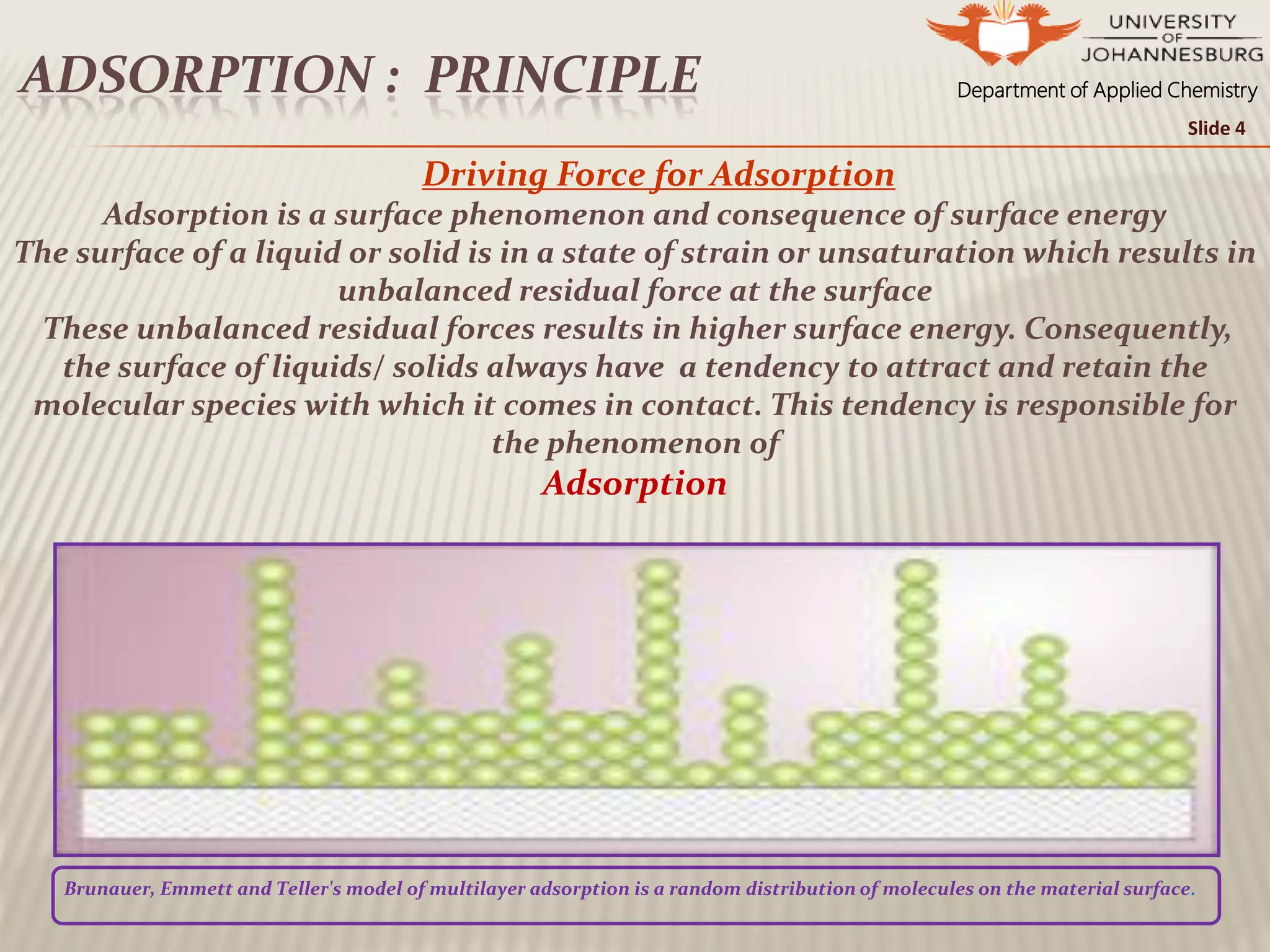 Department of Applied ChemistryADSORPTION : PRINCIPLE
Slide 4
Driving Force for Adsorption
Adsorption is a surface phenomenon and consequence of surface energy
The surface of a liquid or solid is in a state of strain or unsaturation which results in
unbalanced residual force at the surface
These unbalanced residual forces results in higher surface energy. Consequently,
the surface of liquids/ solids always have a tendency to attract and retain the
molecular species with which it comes in contact. This tendency is responsible for
the phenomenon of
Adsorption
Brunauer, Emmett and Teller's model of multilayer adsorption is a random distribution of molecules on the material surface.
 