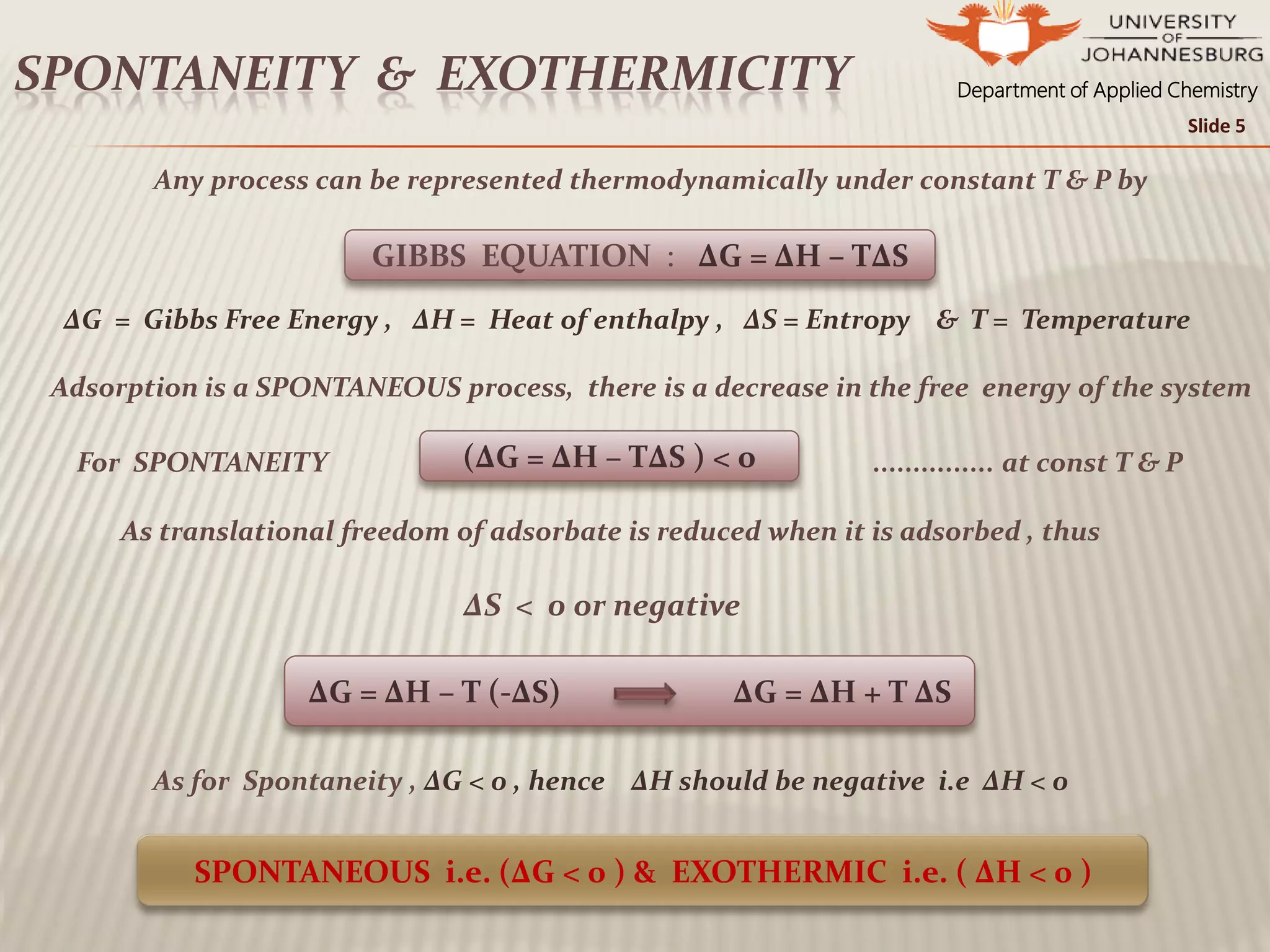 Department of Applied ChemistrySPONTANEITY & EXOTHERMICITY
Slide 5
Any process can be represented thermodynamically under constant T & P by
ΔG = Gibbs Free Energy , ΔH = Heat of enthalpy , ΔS = Entropy & T = Temperature
Adsorption is a SPONTANEOUS process, there is a decrease in the free energy of the system
For SPONTANEITY . ............... at const T & P
As translational freedom of adsorbate is reduced when it is adsorbed , thus
ΔS < 0 or negative
As for Spontaneity , ΔG < 0 , hence ΔH should be negative i.e ΔH < 0
GIBBS EQUATION : ΔG = ΔH – TΔS
(ΔG = ΔH – TΔS ) < 0
ΔG = ΔH – T (-ΔS) ΔG = ΔH + T ΔS
SPONTANEOUS i.e. (ΔG < 0 ) & EXOTHERMIC i.e. ( ΔH < 0 )
 