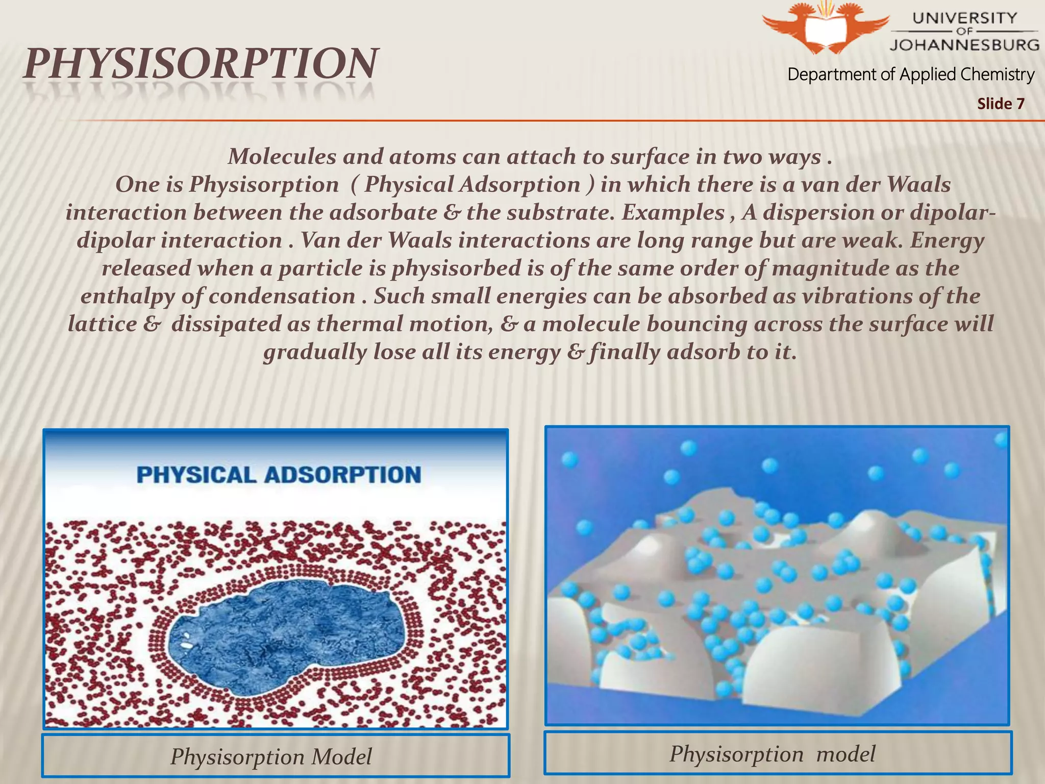 Department of Applied ChemistryPHYSISORPTION
Physisorption model
Slide 7
Physisorption Model
Molecules and atoms can attach to surface in two ways .
One is Physisorption ( Physical Adsorption ) in which there is a van der Waals
interaction between the adsorbate & the substrate. Examples , A dispersion or dipolar-
dipolar interaction . Van der Waals interactions are long range but are weak. Energy
released when a particle is physisorbed is of the same order of magnitude as the
enthalpy of condensation . Such small energies can be absorbed as vibrations of the
lattice & dissipated as thermal motion, & a molecule bouncing across the surface will
gradually lose all its energy & finally adsorb to it.
 