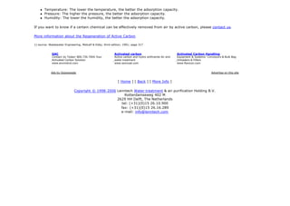 [ Home ] [ Back ] [ More Info ]
Copyright © 1998-2006 Lenntech Water treatment & air purification Holding B.V.
Rotterdamseweg 402 M
2629 HH Delft, The Netherlands
tel: (+31)(0)15 26.10.900
fax: (+31)(0)15 26.16.289
e-mail: info@lenntech.com
1) source: Wastewater Engineering; Metcalf & Eddy; third edition; 1991; page 317
l Temperature: The lower the temperature, the better the adsorption capacity.
l Pressure: The higher the pressure, the better the adsorption capacity.
l Humidity: The lower the humidity, the better the adsorption capacity.
If you want to know if a certain chemical can be effectively removed from air by active carbon, please contact us.
More information about the Regeneration of Active Carbon
GAC
Contact Us Today! 800.730.7004 Your
Activated Carbon Solution
www.envirotrol.com
Activated carbon
Active carbon and hydro anthracite Air and
water treatment
www.ssmcoal.com
Activated Carbon Handling
Equipment & Systems- Conveyors & Bulk Bag
Unloaders & Fillers
www.flexicon.com
Ads by Goooooogle Advertise on this site
 