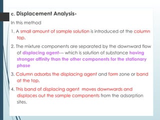 c. Displacement Analysis-
In this method
1. A small amount of sample solution is introduced at the column
top.
2. The mixture components are separated by the downward flow
of displacing agent--- which is solution of substance having
stronger affinity than the other components for the stationary
phase
3. Column adsorbs the displacing agent and form zone or band
at the top.
4. This band of displacing agent moves downwards and
displaces out the sample components from the adsorption
sites.
 