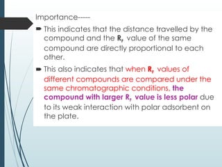 Importance-----
 This indicates that the distance travelled by the
compound and the RF value of the same
compound are directly proportional to each
other.
 This also indicates that when RF values of
different compounds are compared under the
same chromatographic conditions, the
compound with larger RF value is less polar due
to its weak interaction with polar adsorbent on
the plate.
 