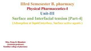 IIIrd Semesester B. pharmacy
Physical Pharmaceutics-I
Unit-III
Surface and Interfacial tension [Part-4]
(Adsorption at liquid interface, Surface active agents )
Miss. Pooja D. Bhandare
(Assistant professor)
Kandhar college of pharmacy
 