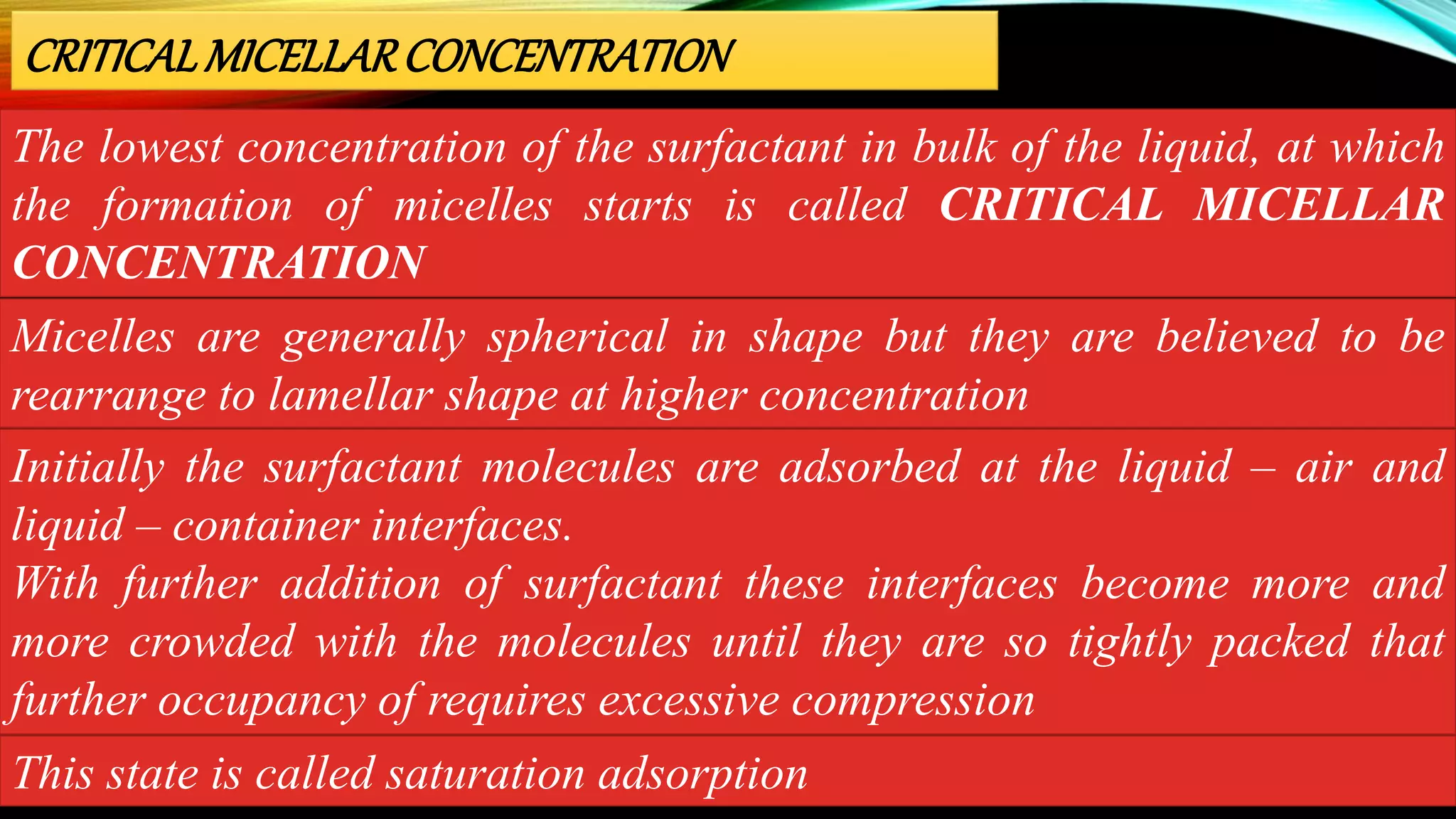 The lowest concentration of the surfactant in bulk of the liquid, at which
the formation of micelles starts is called CRITICAL MICELLAR
CONCENTRATION
CRITICALMICELLARCONCENTRATION
Micelles are generally spherical in shape but they are believed to be
rearrange to lamellar shape at higher concentration
Initially the surfactant molecules are adsorbed at the liquid – air and
liquid – container interfaces.
With further addition of surfactant these interfaces become more and
more crowded with the molecules until they are so tightly packed that
further occupancy of requires excessive compression
This state is called saturation adsorption
 