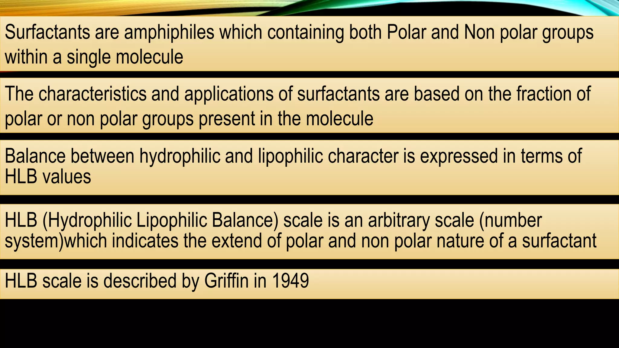 Surfactants are amphiphiles which containing both Polar and Non polar groups
within a single molecule
The characteristics and applications of surfactants are based on the fraction of
polar or non polar groups present in the molecule
Balance between hydrophilic and lipophilic character is expressed in terms of
HLB values
HLB (Hydrophilic Lipophilic Balance) scale is an arbitrary scale (number
system)which indicates the extend of polar and non polar nature of a surfactant
HLB scale is described by Griffin in 1949
 