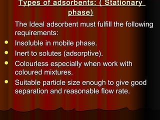 Types of adsorbents: ( StationaryTypes of adsorbents: ( Stationary
phase)phase)
The Ideal adsorbent must fulfill the followingThe Ideal adsorbent must fulfill the following
requirements:requirements:
 Insoluble in mobile phase.Insoluble in mobile phase.
 Inert to solutes (adsorptive).Inert to solutes (adsorptive).
 Colourless especially when work withColourless especially when work with
coloured mixtures.coloured mixtures.
 Suitable particle size enough to give goodSuitable particle size enough to give good
separation and reasonable flow rate.separation and reasonable flow rate.
 