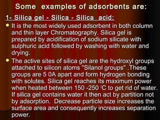 Some examples of adsorbents are:Some examples of adsorbents are:
1- Silica gel - Silica - Silica acid:1- Silica gel - Silica - Silica acid:
 It is the most widely used adsorbent in both columnIt is the most widely used adsorbent in both column
and thin layer Chromatography. Silica gel isand thin layer Chromatography. Silica gel is
prepared by acidification of sodium silicate withprepared by acidification of sodium silicate with
sulphuric acid followed by washing with water andsulphuric acid followed by washing with water and
drying.drying.
 The active sites of silica gel are the hydroxyl groupsThe active sites of silica gel are the hydroxyl groups
attached to silicon atoms "Silanol groups" .Theseattached to silicon atoms "Silanol groups" .These
groups are 5 0A apart and form hydrogen bondinggroups are 5 0A apart and form hydrogen bonding
with solutes. Silica gel reaches its maximum powerwith solutes. Silica gel reaches its maximum power
when heated between 150 -250when heated between 150 -250 00
C to get rid of water.C to get rid of water.
If silica gel contains water it then act by partition notIf silica gel contains water it then act by partition not
by adsorption. Decrease particle size increases theby adsorption. Decrease particle size increases the
surface area and consequently increases separationsurface area and consequently increases separation
power.power.
 