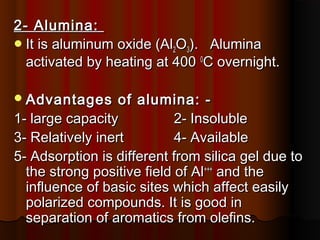 2- Alumina:2- Alumina:
It is aluminum oxide (AlIt is aluminum oxide (Al22OO33). Alumina). Alumina
activated by heating at 400activated by heating at 400 00
C overnight.C overnight.
Advantages of alumina: -Advantages of alumina: -
1- large capacity1- large capacity 2- Insoluble2- Insoluble
3- Relatively inert3- Relatively inert 4- Available4- Available
5- Adsorption is different from silica gel due to5- Adsorption is different from silica gel due to
the strong positive field of Althe strong positive field of Al++++++
and theand the
influence of basic sites which affect easilyinfluence of basic sites which affect easily
polarized compounds. It is good inpolarized compounds. It is good in
separation of aromatics from olefins.separation of aromatics from olefins.
 