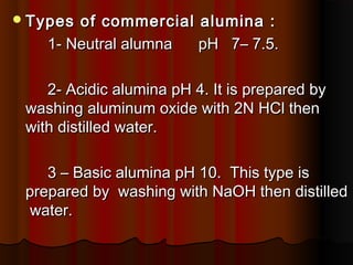Types of commercial alumina :Types of commercial alumina :
1- Neutral alumna pH 7– 7.5.1- Neutral alumna pH 7– 7.5.
2- Acidic alumina pH 4. It is prepared by2- Acidic alumina pH 4. It is prepared by
washing aluminum oxide with 2N HCl thenwashing aluminum oxide with 2N HCl then
with distilled water.with distilled water.
3 – Basic alumina pH 10. This type is3 – Basic alumina pH 10. This type is
prepared by washing with NaOH then distilledprepared by washing with NaOH then distilled
water.water.
 