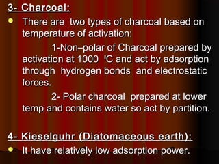 3- Charcoal:3- Charcoal:
 There are two types of charcoal based onThere are two types of charcoal based on
temperature of activation:temperature of activation:
1-Non–polar of Charcoal prepared by1-Non–polar of Charcoal prepared by
activation at 1000activation at 1000 00
C and act by adsorptionC and act by adsorption
through hydrogen bonds and electrostaticthrough hydrogen bonds and electrostatic
forces.forces.
2- Polar charcoal prepared at lower2- Polar charcoal prepared at lower
temp and contains water so act by partition.temp and contains water so act by partition.
4- Kieselguhr (Diatomaceous earth):4- Kieselguhr (Diatomaceous earth):
 It have relatively low adsorption power.It have relatively low adsorption power.
 