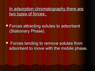 In adsorption chromatography there areIn adsorption chromatography there are
two types of forces:two types of forces:
Forces attracting solutes to adsorbentForces attracting solutes to adsorbent
(Stationary Phase).(Stationary Phase).
 Forces tending to remove solutes fromForces tending to remove solutes from
adsorbent to move with the mobile phase.adsorbent to move with the mobile phase.
 
