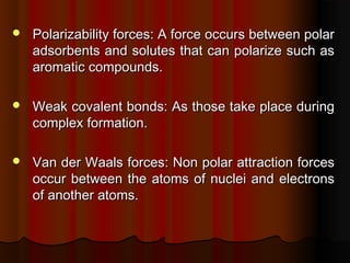  Polarizability forces: A force occurs between polarPolarizability forces: A force occurs between polar
adsorbents and solutes that can polarize such asadsorbents and solutes that can polarize such as
aromatic compounds.aromatic compounds.
 Weak covalent bonds: As those take place duringWeak covalent bonds: As those take place during
complex formation.complex formation.
 Van der Waals forces: Non polar attraction forcesVan der Waals forces: Non polar attraction forces
occur between the atoms of nuclei and electronsoccur between the atoms of nuclei and electrons
of another atoms.of another atoms.
 