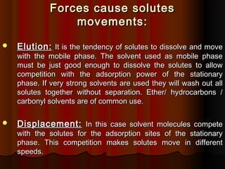 Forces cause solutesForces cause solutes
movements:movements:
 Elution:Elution: It is the tendency of solutes to dissolve and moveIt is the tendency of solutes to dissolve and move
with the mobile phase. The solvent used as mobile phasewith the mobile phase. The solvent used as mobile phase
must be just good enough to dissolve the solutes to allowmust be just good enough to dissolve the solutes to allow
competition with the adsorption power of the stationarycompetition with the adsorption power of the stationary
phase. If very strong solvents are used they will wash out allphase. If very strong solvents are used they will wash out all
solutes together without separation. Ether/ hydrocarbons /solutes together without separation. Ether/ hydrocarbons /
carbonyl solvents are of common use.carbonyl solvents are of common use.
 Displacement:Displacement: In this case solvent molecules competeIn this case solvent molecules compete
with the solutes for the adsorption sites of the stationarywith the solutes for the adsorption sites of the stationary
phase. This competition makes solutes move in differentphase. This competition makes solutes move in different
speeds.speeds.
 