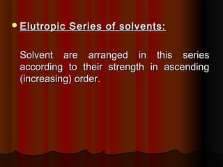 Elutropic Series of solvents:Elutropic Series of solvents:
Solvent are arranged in this seriesSolvent are arranged in this series
according to their strength in ascendingaccording to their strength in ascending
(increasing) order.(increasing) order.
 