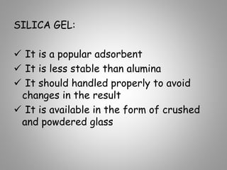 SILICA GEL:
 It is a popular adsorbent
 It is less stable than alumina
 It should handled properly to avoid
changes in the result
 It is available in the form of crushed
and powdered glass
 