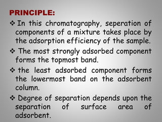 PRINCIPLE:
 In this chromatography, seperation of
components of a mixture takes place by
the adsorption efficiency of the sample.
 The most strongly adsorbed component
forms the topmost band.
 the least adsorbed component forms
the lowermost band on the adsorbent
column.
 Degree of separation depends upon the
separation of surface area of
adsorbent.
 