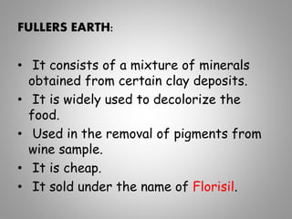 FULLERS EARTH:
• It consists of a mixture of minerals
obtained from certain clay deposits.
• It is widely used to decolorize the
food.
• Used in the removal of pigments from
wine sample.
• It is cheap.
• It sold under the name of Florisil.
 