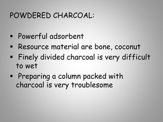 POWDERED CHARCOAL:
 Powerful adsorbent
 Resource material are bone, coconut
 Finely divided charcoal is very difficult
to wet
 Preparing a column packed with
charcoal is very troublesome
 