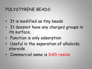 POLYSTYRENE BEADS:
• It is modified as tiny beads
• It doesnot have any charged groups in
its surface.
• Function is only adsorption
• Useful in the separation of alkaloids,
steroids
• Commercial name is XAD resins
 