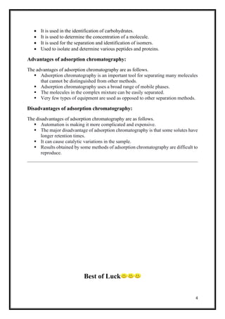 4
• It is used in the identification of carbohydrates.
• It is used to determine the concentration of a molecule.
• It is used for the separation and identification of isomers.
• Used to isolate and determine various peptides and proteins.
Advantages of adsorption chromatography:
The advantages of adsorption chromatography are as follows.
▪ Adsorption chromatography is an important tool for separating many molecules
that cannot be distinguished from other methods.
▪ Adsorption chromatography uses a broad range of mobile phases.
▪ The molecules in the complex mixture can be easily separated.
▪ Very few types of equipment are used as opposed to other separation methods.
Disadvantages of adsorption chromatography:
The disadvantages of adsorption chromatography are as follows.
▪ Automation is making it more complicated and expensive.
▪ The major disadvantage of adsorption chromatography is that some solutes have
longer retention times.
▪ It can cause catalytic variations in the sample.
▪ Results obtained by some methods of adsorption chromatography are difficult to
reproduce.
Best of Luck
 