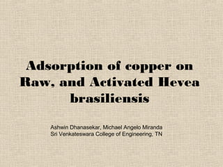 Adsorption of copper on
Raw, and Activated Hevea
      brasiliensis
    Ashwin Dhanasekar, Michael Angelo Miranda
    Sri Venkateswara College of Engineering, TN
 
