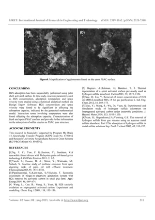 IJRET: International Journal of Research in Engineering and Technology eISSN: 2319-1163 | pISSN: 2321-7308
__________________________________________________________________________________________
Volume: 02 Issue: 08 | Aug-2013, Available @ http://www.ijret.org 311
Figure9. Magnification of agglomerates found on the spent PSAC surface.
CONCLUSIONS
H2S adsorption has been successfully performed using palm
shell activated carbon. In this study, reaction parameters such
as H2S concentration, adsorption temperature and space
velocity were studied using a statistical analytical method via
Design Expert Software. H2S concentration and space
velocity were found to be significant in affecting the
adsorption capacity, indicated by the generated mathematical
model. Interaction terms involving temperature were also
found affecting the adsorption capacity. Characterization of
fresh and spent PSAC confirm and provide further information
on the adsorption of sulfur species on PSAC pore structure.
ACKNOWLEDGMENTS
This research is financially supported by Program My Brain
15, Knowledge Transfer Program (KTP) Grant No. 6750012
and Research University Postgraduate Research Grant Scheme
(RU-PRGS) Grant No. 8045042.
REFERENCES
[1]Ng, F. Y.; Yew, F. K.;Basiron, Y.; Sundram, K.A
renewable future driven with Malaysian palm oil-based green
technology.J. Oil Palm Environ.2011, 2, 1-7.
[2]Yacob, S.; Hassan, M. A.; Shirai, Y.; Wakisaka, M.;
Subash, S. Baseline study of methane emission from open
digesting tanks of palm oil mill effluent treatment.
Chemosphere2005,59, 1575–1581.
[3]Pipatmanomai, S.;Kaewluan, S.;Vitidsant, T. Economic
assessment of biogas-to-electricity generation system with
H2S removal by activated carbon in small pig farm. Appl.
Energy2009, 86, 669–674.
[4] Wang, L.; Cao, B.; Wang, S.; Yuan, Q. H2S catalytic
oxidation on impregnated activated carbon: Experiment and
modelling. Chem. Eng. J.2006, 118, 133–139.
[5] Bagreev, A.;Rahman, H.; Bandosz, T. J. Thermal
regeneration of a spent activated carbon previously used as
hydrogen sulfide adsorbent. Carbon2001, 39, 1319–1326.
[6]Xue, Q.; Liu, Y. Removal of minor concentration of H2S
on MDEA-modified SBA-15 for gas purification. J. Ind. Eng.
Chem.2012, 18, 169–173.
[7]Xiao, Y.; Wang, S.; Wu, D.; Yuan, Q. Experimental and
simulation study of hydrogen sulfide adsorption on
impregnated activated carbon under anaerobic conditions. J.
Hazard. Mater.2008, 153, 1193–1200.
[8]Maat, H.; Hogendoorn,J.A.;Versteeg, G.F. The removal of
hydrogen sulfide from gas streams using an aqueous metal
sulfate absorbent, Part I.The absorption of hydrogen sulfide in
metal sulfate solutions.Sep. Purif. Technol.2005, 43, 183–197.
 