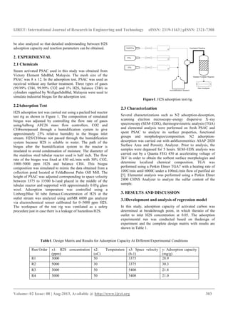 IJRET: International Journal of Research in Engineering and Technology eISSN: 2319-1163 | pISSN: 2321-7308
__________________________________________________________________________________________
Volume: 02 Issue: 08 | Aug-2013, Available @ http://www.ijret.org 303
be also analyzed so that detailed understanding between H2S
adsorption capacity and reaction parameters can be obtained.
2. EXPERIMENTAL
2.1 Chemicals
Steam activated PSAC used in this study was obtained from
Victory Element SdnBhd, Malaysia. The mesh size of the
PSAC was 8 x 12. In the adsorption test, PSAC was used as
received without any further treatment. Three types of gases
(99.99% CH4, 99.99% CO2 and 1% H2S, balance CH4) in
cylinders supplied by WellgasSdnBhd, Malaysia were used to
simulate industrial biogas for the adsorption test.
2.2Adsorption Test
H2S adsorption test was carried out using a packed bed reactor
test rig as shown in Figure 1. The composition of simulated
biogas was adjusted by controlling the flow rate of gases
usingAalborg AFC26 mass flow controllers. CO2 and
CH4werepassed through a humidification system to give
approximately 25% relative humidity to the biogas inlet
stream. H2S/CH4was not passed through the humidification
system because H2S is soluble in water. The path of the
biogas after the humidification system to the reactor is
insulated to avoid condensation of moisture. The diameter of
the stainless steel tubular reactor used is half inch. The flow
rate of the biogas was fixed at 450 mL/min with 50% CO2,
1000–5000 ppm H2S and balance CH4. This biogas
composition was simulated to mimic the data obtained from a
collection pond located at FeldaBesout Palm Oill Mill. The
height of PSAC was adjusted corresponding to space velocity
between 3375 to 13500 h-1and placed in the middle of the
tubular reactor and supported with approximately 0.05g glass
wool. Adsorption temperature was controlled using a
Linberg/Blue M tube furnace.Concentration of H2S at the
outlet stream was analyzed using anIMR 6000 gas analyzer
via electrochemical sensor calibrated for 0–5000 ppm H2S.
The workspace of the test rig was ventilated as a safety
procedure just in case there is a leakage of hazardous H2S.
Figure1. H2S adsorption test rig.
2.3 Characterization
Several characterizations such as N2 adsorption-desorption,
scanning electron microscopy–energy dispersive X–ray
spectroscopy (SEM–EDX), thermogravimetric analysis (TGA)
and elemental analysis were performed on fresh PSAC and
spent PSAC to analyze its surface properties, functional
groups and morphologies/composition. N2 adsorption-
desorption was carried out with anMicromeritics ASAP 2020
Surface Area and Porosity Analyzer. Prior to analysis, the
samples were degassed for 5 hours. SEM–EDX analysis was
carried out by a Quanta FEG 450 at accelerating voltage of
3kV in order to obtain the sorbent surface morphologies and
determine localized chemical composition. TGA was
performed using a Perkin Elmer TGA7 with a heating rate of
100C/min until 6000C under a 100mL/min flow of purified air
[5]. Elemental analysis was performed using a Perkin Elmer
2400 CHNS Analyzer to analyze the sulfur content of the
sample.
3. RESULTS AND DISCUSSION
3.1Development and analysis of regression model
In this study, adsorption capacity of activated carbon was
determined at breakthrough point, in which theratio of the
outlet to inlet H2S concentration at 0.05. The adsorption
experimental run was conducted based on thedesign of
experiment and the complete design matrix with results are
shown in Table 1.
Table1. Design Matrix and Results for Adsorption Capacity At Different Experimental Conditions
Run Order x1: H2S concentration
(ppm)
x2: Temperature
(oC)
x3: Space velocity
(h-1)
y: Adsorption capacity
(mg/g)
R1 3000 50 3375 28.9
R2 5000 30 3375 30.3
R3 3000 50 5400 21.8
R4 3000 50 5400 21.0
 