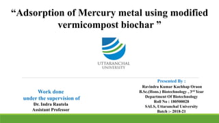 “Adsorption of Mercury metal using modified
vermicompost biochar ”
Presented By :
Ravindra Kumar Kachhap Oraon
B.Sc.(Hons.) Biotechnology , 3rd Year
Department Of Biotechnology
Roll No : 180500028
SALS, Uttaranchal University
Batch :- 2018-21
Work done
under the supervision of
Dr. Indra Rautela
Assistant Professor
 