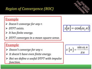 Example
 Doesn't converge for any r.
 DTFT exists.
 It has finite energy.
 DTFT converges in a mean square sense.
Example
 Doesn't converge for any r.
 It doesn’t have even finite energy.
 But we define a useful DTFT with impulse
function.
   
n
n
x o

cos

 
sin c n
x n
n



Region of Convergence (ROC)
 