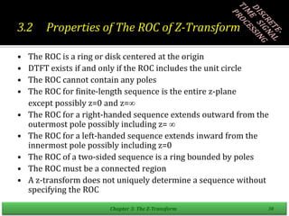 3.2 Properties of The ROC of Z-Transform
• The ROC is a ring or disk centered at the origin
• DTFT exists if and only if the ROC includes the unit circle
• The ROC cannot contain any poles
• The ROC for finite-length sequence is the entire z-plane
except possibly z=0 and z=
• The ROC for a right-handed sequence extends outward from the
outermost pole possibly including z= 
• The ROC for a left-handed sequence extends inward from the
innermost pole possibly including z=0
• The ROC of a two-sided sequence is a ring bounded by poles
• The ROC must be a connected region
• A z-transform does not uniquely determine a sequence without
specifying the ROC
Chapter 3: The Z-Transform 30
 