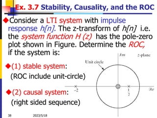 2023/5/18
38 Zhongguo Liu_Biomedical Engineering_Shandong Univ.
Ex. 3.7 Stability, Causality, and the ROC
Consider a LTI system with impulse
response h[n]. The z-transform of h[n] i.e.
the system function H (z) has the pole-zero
plot shown in Figure. Determine the ROC,
if the system is:
(1) stable system:
(ROC include unit-circle)
(2) causal system:
(right sided sequence)
 