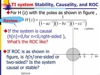 2023/5/18 Zhongguo Liu_Biomedical Engineering_Shandong Univ.
LTI system Stability, Causality, and ROC
For H (z) with the poles as shown in figure ,
 
   
1 1 1
1
1 1 1
H z
az bz cz
  

  
If the system is causal
(h[n]=0,for n<0,right-sided ),
What’s the ROC like?
If ROC is as shown in
figure, is h[n] one-sided or
two-sided? Is the system
causal or stable?
Review
 