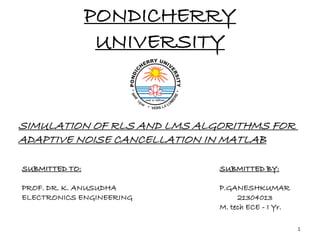 PONDICHERRY
UNIVERSITY
SIMULATION OF RLS AND LMS ALGORITHMS FOR
ADAPTIVE NOISE CANCELLATION IN MATLAB
SUBMITTED TO:
PROF. DR. K. ANUSUDHA
ELECTRONICS ENGINEERING
SUBMITTED BY:
P.GANESHKUMAR
21304013
M. tech ECE - I Yr.
1
 