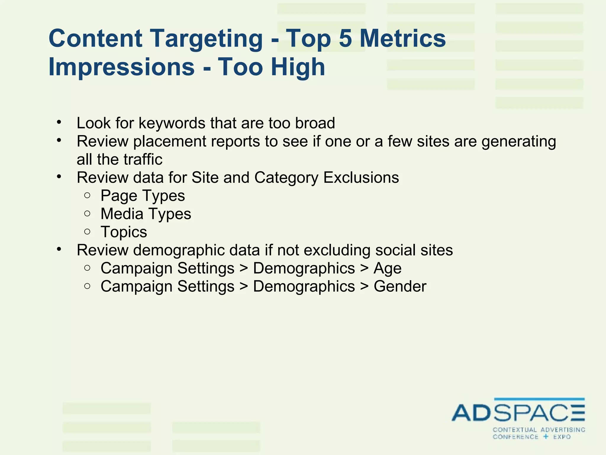 Content Targeting - Top 5 Metrics Impressions - Too High   Look for keywords that are too broad  Review placement reports to see if one or a few sites are generating all the traffic  Review data for Site and Category Exclusions Page Types Media Types Topics Review demographic data if not excluding social sites Campaign Settings > Demographics > Age Campaign Settings > Demographics > Gender 