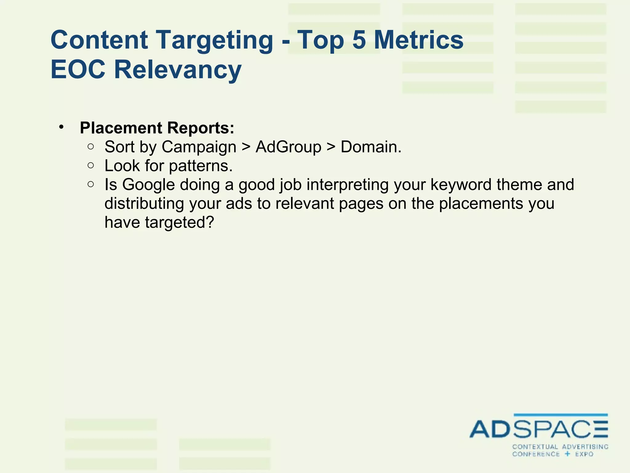 Content Targeting - Top 5 Metrics EOC Relevancy   Placement Reports:  Sort by Campaign > AdGroup > Domain.  Look for patterns.  Is Google doing a good job interpreting your keyword theme and distributing your ads to relevant pages on the placements you have targeted? 