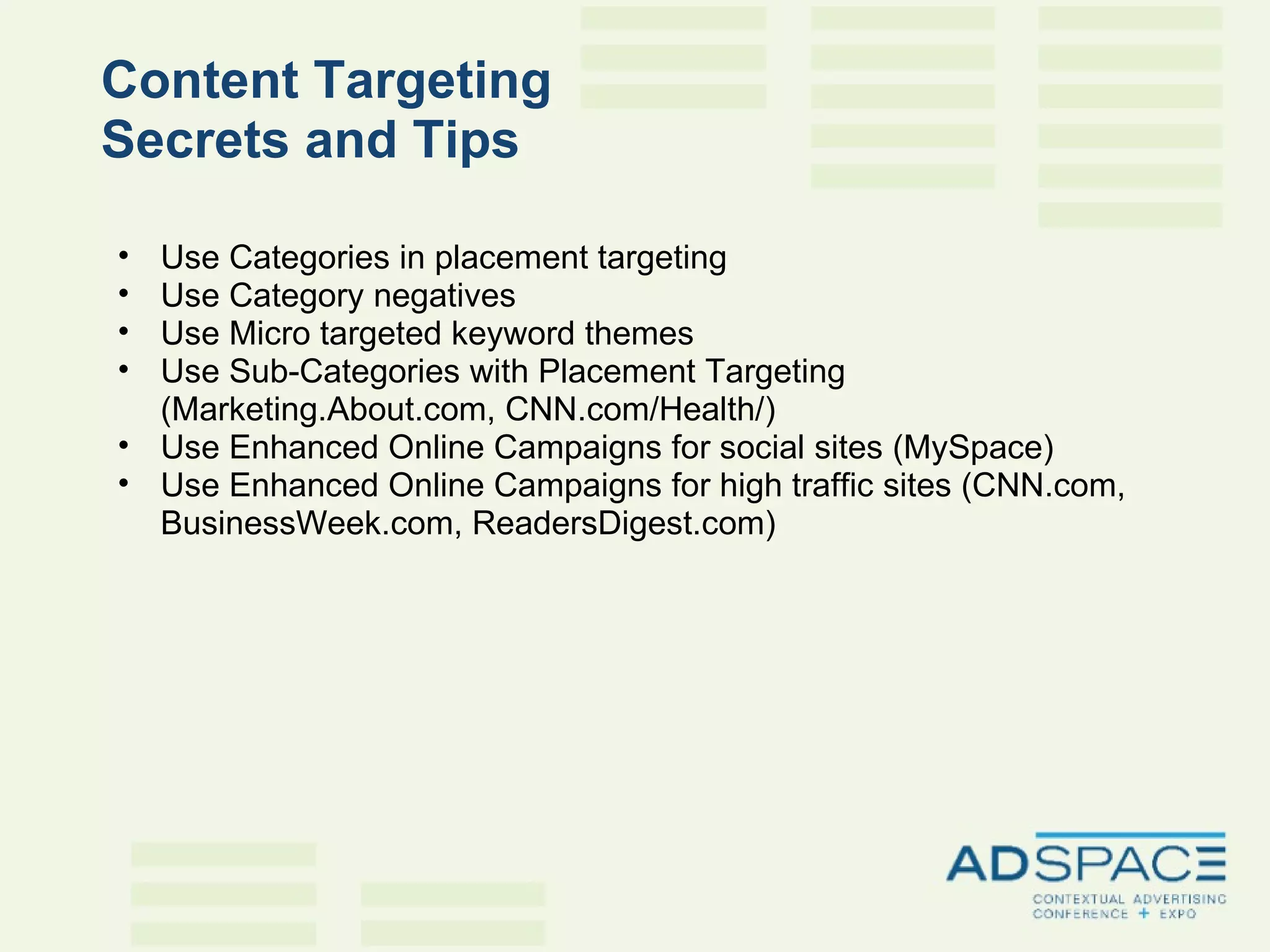 Content Targeting  Secrets and Tips   Use Categories in placement targeting Use Category negatives Use Micro targeted keyword themes Use Sub-Categories with Placement Targeting (Marketing.About.com, CNN.com/Health/) Use Enhanced Online Campaigns for social sites (MySpace) Use Enhanced Online Campaigns for high traffic sites (CNN.com, BusinessWeek.com, ReadersDigest.com) 
